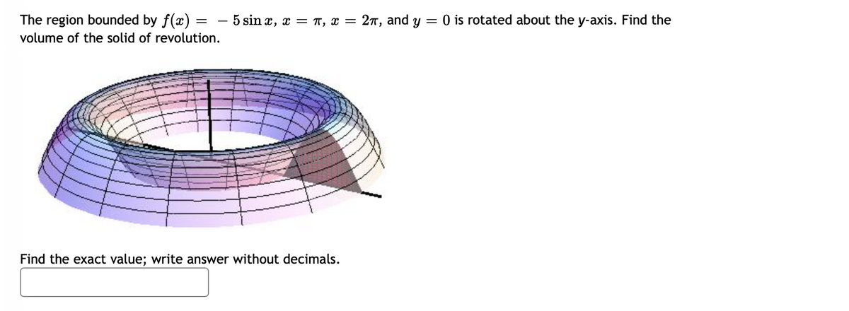 The region bounded by f(x) = - 5 sin x, x = T, x = 27, and y
O is rotated about the y-axis. Find the
volume of the solid of revolution.
Find the exact value; write answer without decimals.
