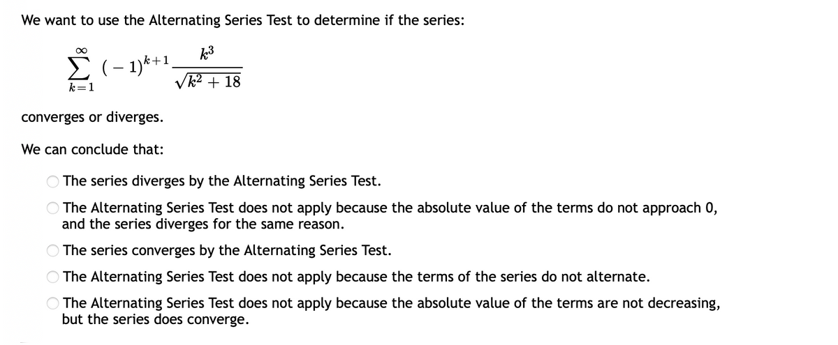 We want to use the Alternating Series Test to determine if the series:
k3
E(- 1)*+1,
Vk2 + 18
k=1
converges or diverges.
We can conclude that:
The series diverges by the Alternating Series Test.
The Alternating Series Test does not apply because the absolute value of the terms do not approach 0,
and the series diverges for the same reason.
The series converges by the Alternating Series Test.
The Alternating Series Test does not apply because the terms of the series do not alternate.
The Alternating Series Test does not apply because the absolute value of the terms are not decreasing,
but the series does converge.
