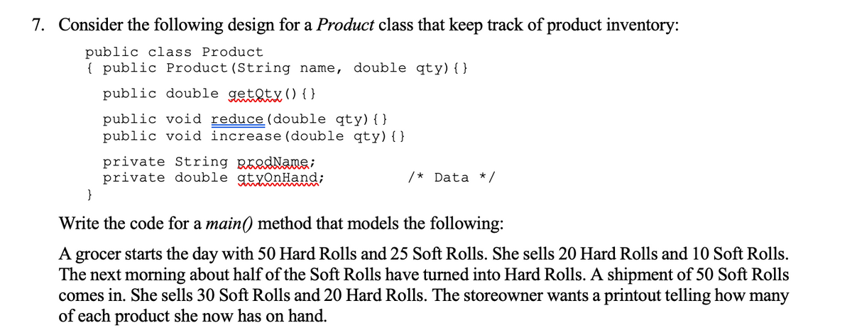 7. Consider the following design for a Product class that keep track of product inventory:
public class Product
{ public Product(String name, double qty){ }
public double getoty () { }
public void reduce(double qty){ }
public void increase (double qty){}
private String RäedName;
private double gtyOnHand;
}
/* Data * /
Write the code for a main() method that models the following:
A grocer starts the day with 50 Hard Rolls and 25 Soft Rolls. She sells 20 Hard Rolls and 10 Soft Rolls.
The next morning about half of the Soft Rolls have turned into Hard Rolls. A shipment of 50 Soft Rolls
comes in. She sells 30 Soft Rolls and 20 Hard Rolls. The storeowner wants a printout telling how many
of each product she now has on hand.
