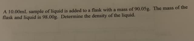 A 10.00mL sample of liquid is added to a flask with a mass of 90.05g. The mass of the
flask and liquid is 98.00g. Determine the density of the liquid.
