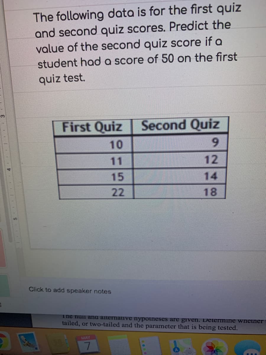 The following data is for the first quiz
and second quiz scores. Predict the
value of the second quiz score if a
student had a score of 50 on the first
quiz test.
First Quiz
Second Quiz
10
9.
11
15
22
18
Click to add speaker notes
The nuii ana alternative nypotneses are given. Determine wnetner
tailed, or two-tailed and the parameter that is being tested.
MAY
7.
248
