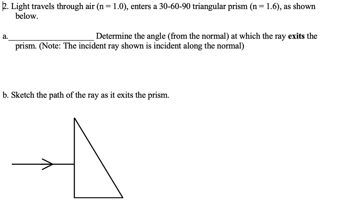 2. Light travels through air (n= 1.0), enters a 30-60-90 triangular prism (n= 1.6), as shown
below.
а.
Determine the angle (from the normal) at which the ray exits the
prism. (Note: The incident ray shown is incident along the normal)
b. Sketch the path of the ray as it exits the prism.
