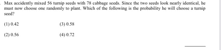 Max accidently mixed 56 turnip seeds with 78 cabbage seeds. Since the two seeds look nearly identical, he
must now choose one randomly to plant. Which of the following is the probability he will choose a turnip
seed?
(1) 0.42
(3) 0.58
(2) 0.56
(4) 0.72
