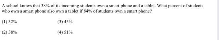 A school knows that 38% of its incoming students own a smart phone and a tablet. What percent of students
who own a smart phone also own a tablet if 84% of students own a smart phone?
(1) 32%
(3) 45%
(2) 38%
(4) 51%
