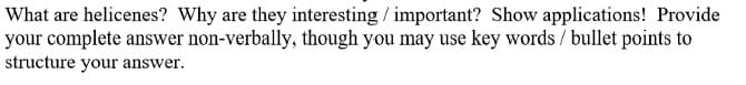 What are helicenes? Why are they interesting / important? Show applications! Provide
your complete answer non-verbally, though you may use key words / bullet points to
structure your answer.
