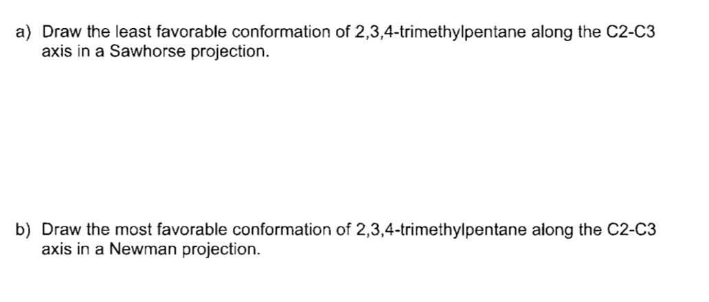 a) Draw the least favorable conformation of 2,3,4-trimethylpentane along the C2-C3
axis in a Sawhorse projection.
b) Draw the most favorable conformation of 2,3,4-trimethylpentane along the C2-C3
axis in a Newman projection.
