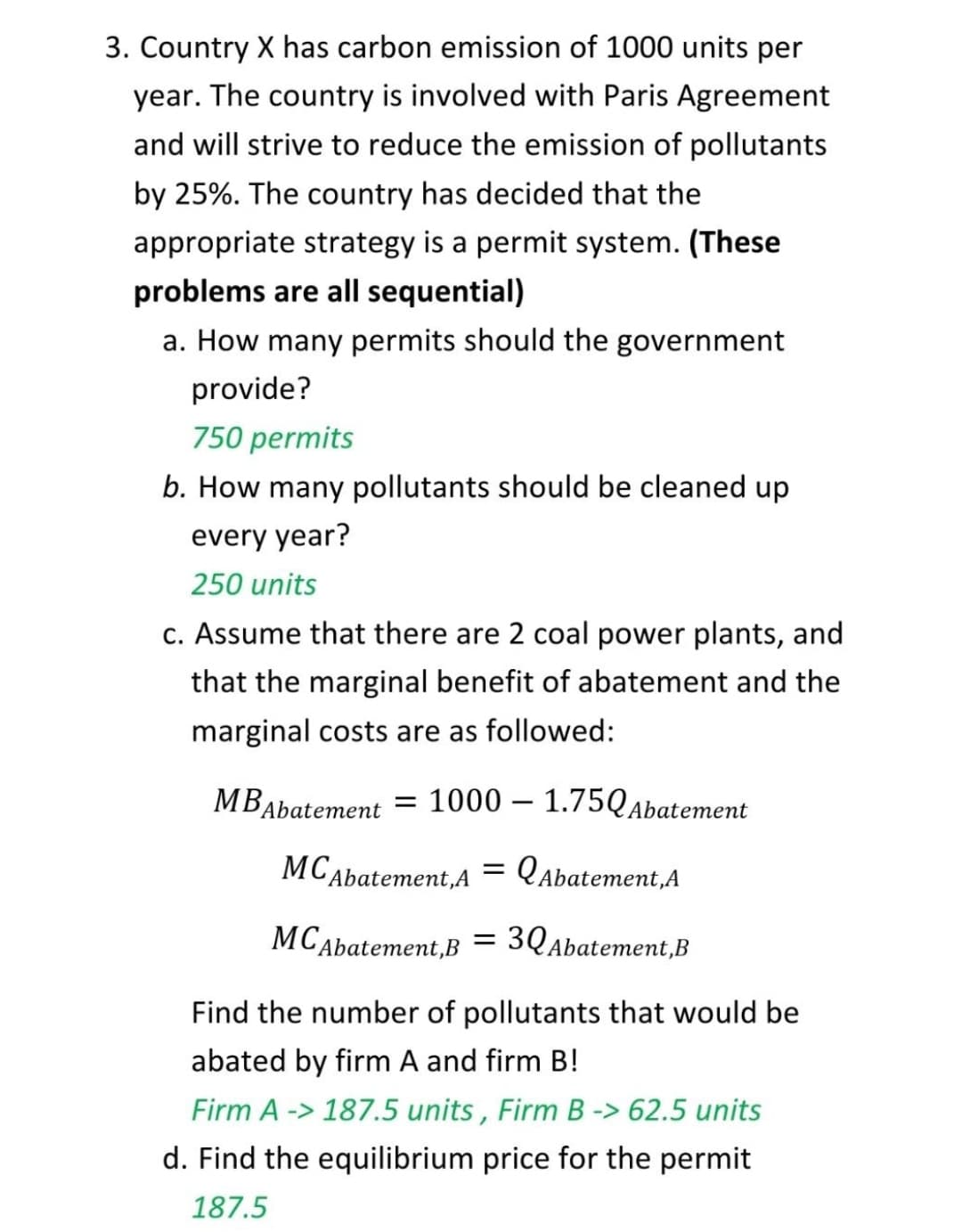 3. Country X has carbon emission of 1000 units per
year. The country is involved with Paris Agreement
and will strive to reduce the emission of pollutants
by 25%. The country has decided that the
appropriate strategy is a permit system. (These
problems are all sequential)
a. How many permits should the government
provide?
750 permits
b. How many pollutants should be cleaned up
every year?
250 units
c. Assume that there are 2 coal power plants, and
that the marginal benefit of abatement and the
marginal costs are as followed:
MBAbatement = 1000 – 1.75QAbatement
МСдbatement,A
= Qabatement,A
МСAbatement,B
3QAbatement,B
Find the number of pollutants that would be
abated by firm A and firm B!
Firm A -> 187.5 units , Firm B -> 62.5 units
d. Find the equilibrium price for the permit
187.5
