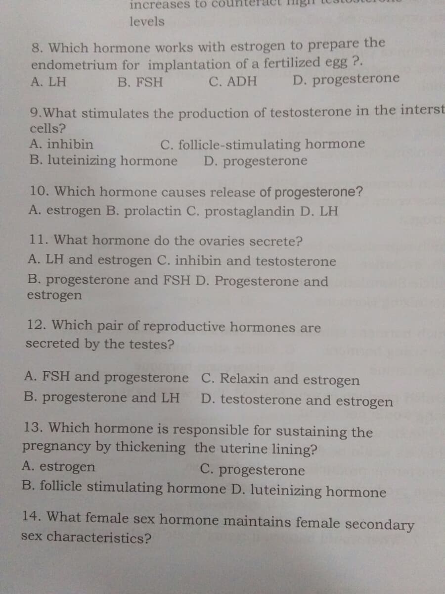 increases to cou
levels
8. Which hormone works with estrogen to prepare the
endometrium for implantation of a fertilized egg ?.
A. LH
B. FSH
C. ADH
D. progesterone
9.What stimulates the production of testosterone in the interst
cells?
A. inhibin
C. follicle-stimulating hormone
D. progesterone
B. luteinizing hormone
10. Which hormone causes release of progesterone?
A. estrogen B. prolactin C. prostaglandin D. LH
11. What hormone do the ovaries secrete?
A. LH and estrogen C. inhibin and testosterone
B. progesterone and FSH D. Progesterone and
estrogen
12. Which pair of reproductive hormones are
secreted by the testes?
A. FSH and progesterone C. Relaxin and estrogen
B. progesterone and LH
D. testosterone and estrogen
13. Which hormone is responsible for sustaining the
pregnancy by thickening the uterine lining?
A. estrogen
C. progesterone
B. follicle stimulating hormone D. luteinizing hormone
14. What female sex hormone maintains female secondary
sex characteristics?
