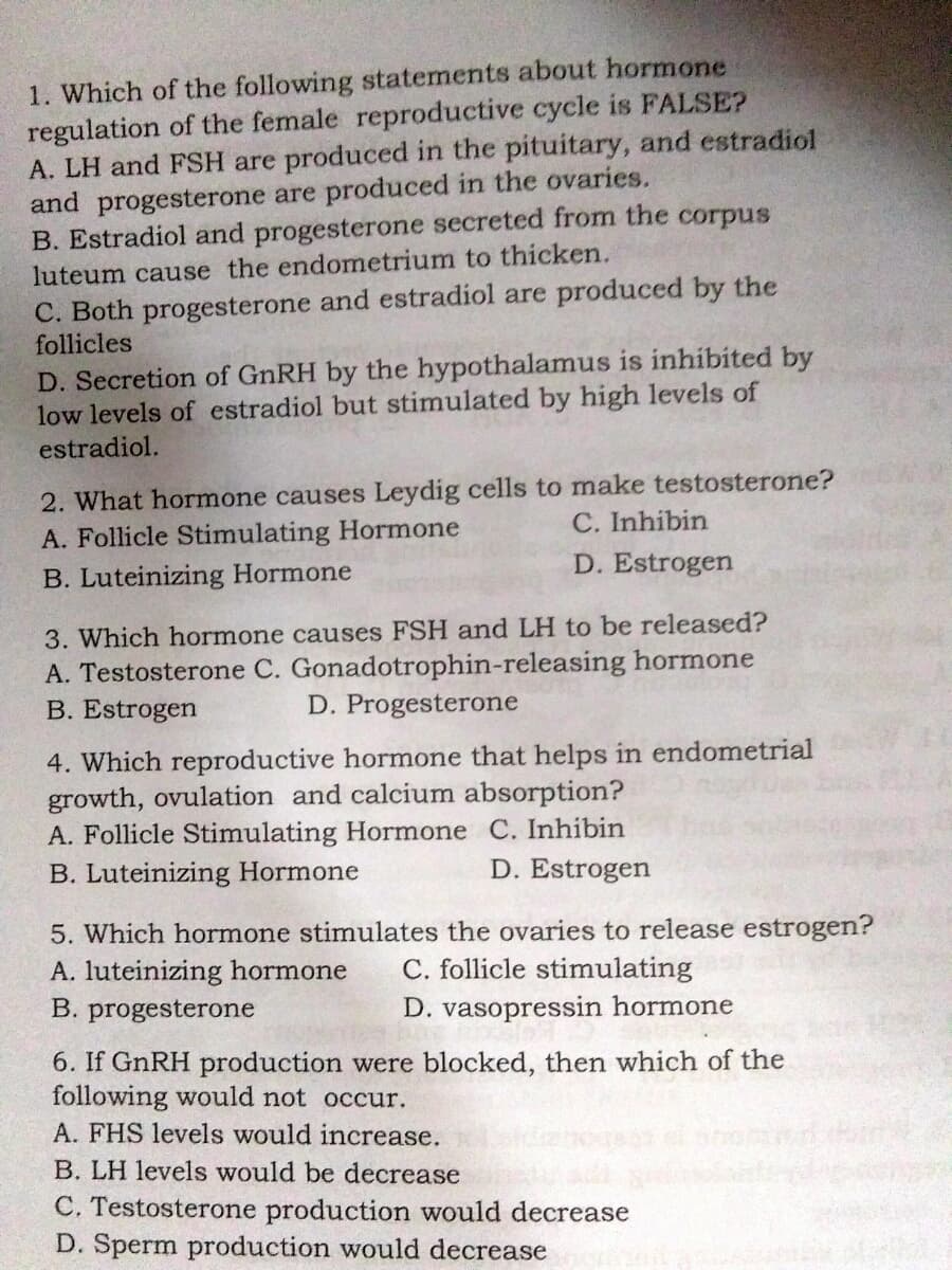 1. Which of the following statements about hormone
regulation of the female reproductive cycle is FALSE?
A. LH and FSH are produced in the pituitary, and estradiol
and progesterone are produced in the ovaries.
B. Estradiol and progesterone secreted from the corpus
luteum cause the endometrium to thicken.
C. Both progesterone and estradiol are produced by the
follicles
D. Secretion of GnRH by the hypothalamus is inhibited by
low levels of estradiol but stimulated by high levels of
estradiol.
2. What hormone causes Leydig cells to make testosterone?
A. Follicle Stimulating Hormone
C. Inhibin
B. Luteinizing Hormone
D. Estrogen
3. Which hormone causes FSH and LH to be released?
A. Testosterone C. Gonadotrophin-releasing hormone
D. Progesterone
B. Estrogen
4. Which reproductive hormone that helps in endometrial
growth, ovulation and calcium absorption?
A. Follicle Stimulating Hormone C. Inhibin
B. Luteinizing Hormone
D. Estrogen
5. Which hormone stimulates the ovaries to release estrogen?
A. luteinizing hormone
B. progesterone
C. follicle stimulating
D. vasopressin hormone
6. If GnRH production were blocked, then which of the
following would not occur.
A. FHS levels would increase.
B. LH levels would be decrease
C. Testosterone production would decrease
D. Sperm production would decrease
