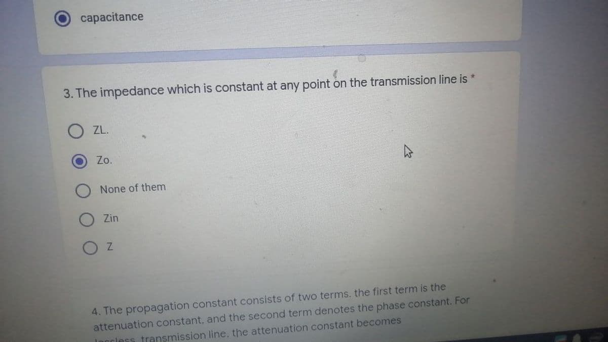 capacitance
3. The impedance which is constant at any point on the transmission line is *
O ZL.
Zo.
None of them
Zin
OZ
4. The propagation constant consists of two terms. the first term is the
attenuation constant, and the second term denotes the phase constant. For
Ingless transmission line, the attenuation constant becomes