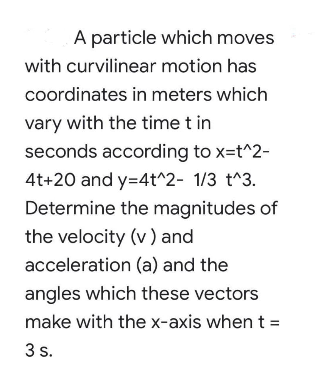 A particle which moves
with curvilinear motion has
coordinates in meters which
vary with the time t in
seconds according to x=t^2-
4t+20 and y=4t^2- 1/3 t^3.
Determine the magnitudes of
the velocity (v) and
acceleration (a) and the
angles which these vectors
make with the x-axis whent =
3 s.
