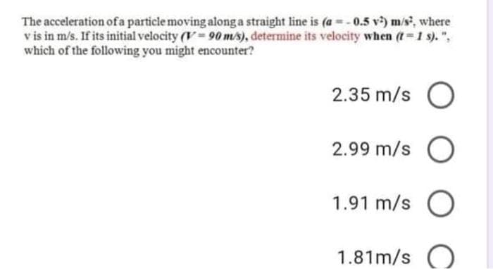 The acceleration ofa particle moving along a straight line is (a =-0.5 v) m/s, where
v is in m/s. If its initial velocity (V 90 m/s), determine its velocity when (t 1 s). ",
which of the following you might encounter?
2.35 m/s O
2.99 m/s O
1.91 m/s O
1.81m/s
