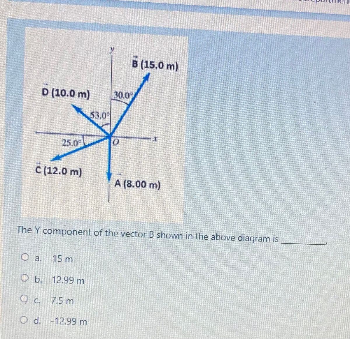 B (15.0 m)
D (10.0 m)
30.0
53.0
25.0
C (12.0 m)
A (8.00 m)
The Y component of the vector B shown in the above diagram is
a.
15 m
O b. 12.99 m
O c. 7.5 m
d. -12.99 m
