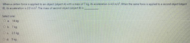 When a certain force is applied to an object (object A) with a mass of 7 kg, its acceleration is 4.0 m/s?. When the same force is applied to a second object (object
B), its acceleration is 2.0 m/s?. The mass of second object (object B) is
Select one:
O a 14 kg
O b. 7 kg
Oc 2.5 kg
Od. 5 kg
