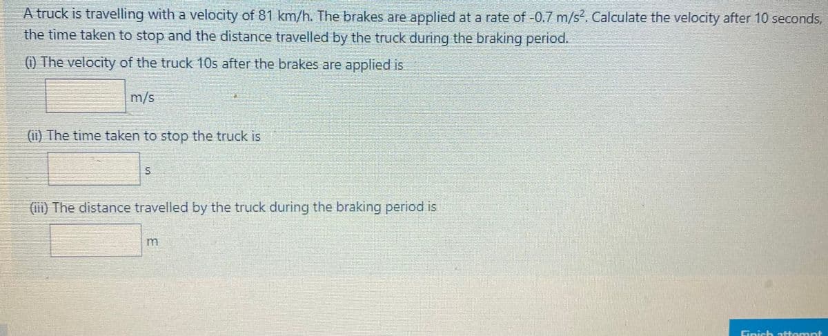 A truck is travelling with a velocity of 81 km/h. The brakes are applied at a rate of -0.7 m/s. Calculate the velocity after 10 seconds,
the time taken to stop and the distance travelled by the truck during the braking period.
() The velocity of the truck 10s after the brakes are applied is
m/s
(ii) The time taken to stop the truck is
S.
(m) The distance travelled by the truck during the braking period is
Gnish attamnt
3.
