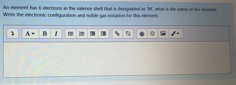 An element has 6 electrons in the valence shell that is designated as 'M'. what is the name of the element.
Write the electronic configuration and noble gas notation for this element.
A B I
