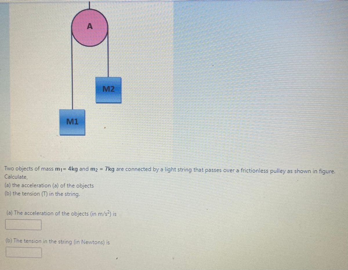 M2
M1
Two objects of mass m1= 4kg and m2 =
7kg are connected by a light string that passes over a frictionless pulley as shown in figure.
Calculate,
(a) the acceleration (a) of the objects
(b) the tension (T) in the string.
(a) The acceleration of the objects (in m/s) is
(b) The tension in the string (in Newtons) is
