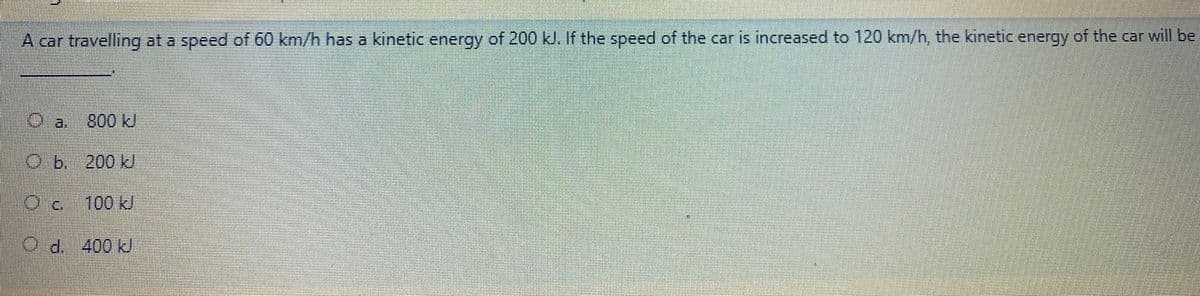 A car travelling at a speed of 60 km/h has a kinetic energy of 200 kJ. If the speed of the car is increased to 120 km/h, the kinetic energy of the car will be
800 kJ
O
b. 200 kJ
100KJ
400kJ
