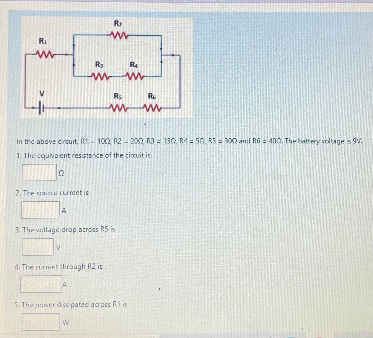 R2
R1
R3
R4
V
Rs
R6
In the above circuit, R1 = 100, R2 = 200, R3 = 150, R4 = 52, R5 = 302 and R6 = 402. The battery voltage is 9V.
1. The equivalent resistance of the circuit is
2. The source current is
A
3. The voltage drop across R5 is
V
4. The current through R2 is
5. The power dissipated across R1 is
W
