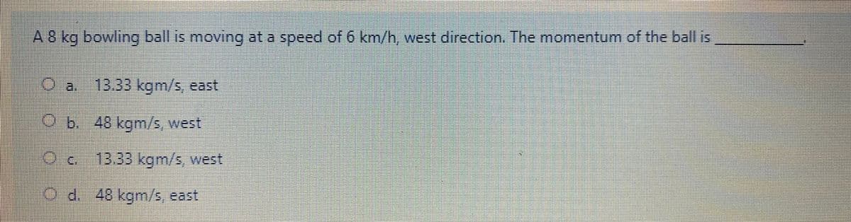 A8 kg bowling ball is moving at a speed of 6 km/h, west direction. The momentum of the ball is
ea.
13.33kgm/s, east
b. 48 kgm/s,west
Oc
13.33kgm/s, west
Od. 48 kgm/s, east
