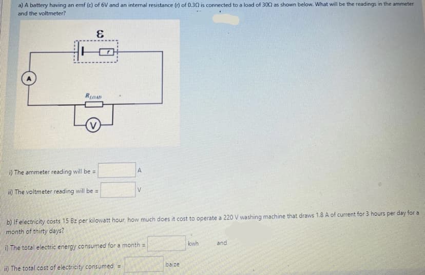 a) A battery having an emf (e) of 6V and an internal resistance (r) of 0.30 is connected to a load of 302 as shown below. What will be the readings in the ammeter
and the voltmeter?
RLOAD
i) The ammeter reading will be =
A
ii) The voltmeter reading will be =
b) If electricity costs 15 Bz per kilowatt hour, how much does it cost to operate a 220 V washing machine that draws 1.8 A of current for 3 hours per day for a
month of thirty days?
kwh
and
i) The total electric energy consumed for a month =
baize
ii) The total cost of electricity consumed =
