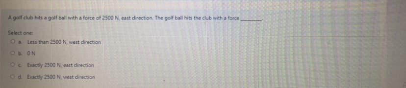 A golf club hits a golf ball with a force of 2500 N, east direction. The golf ball hits the club with a force
Select one:
O a Less than 2500 N, west direction
Ob ON
Oc Exactly 2500 N, east direction
Od. Exactly 2500 N, west direction
