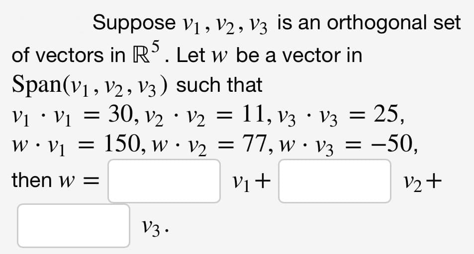 Suppose vị , V2, V3 is an orthogonal set
of vectors in R’. Let w be a vector in
Span(v1, v2, v3) such that
Vi • Vị =
30, v2 · v2 = 11, v3 · V3 = 25,
w • v1 = 150, w• v2 = 77, w · V3 = -50,
77, w · v3 =
then w =
Vị +
V2+
V3 .
