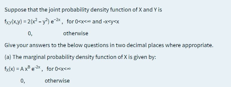 Suppose that the joint probability density function of X and Y is
fx,y(x,y) = 2(x² – y²)
e Zx, for 0<x<o and -x<y<x
0,
otherwise
Give your answers to the below questions in two decimal places where appropriate.
(a) The marginal probability density function of X is given by:
fx(x) = A x e2x, for 0<x<∞
0,
otherwise

