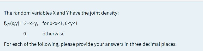 The random variables X and Y have the joint density:
fx,y(x,y) = 2-x-y, for 0<x<1, 0<y<1
0,
otherwise
For each of the following, please provide your answers in three decimal places:
