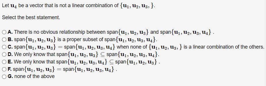Let u4 be a vector that is not a linear combination of {u1, U2, U3, }.
Select the best statement.
O A. There is no obvious relationship between span{u1, u2, U3} and span{u1, u2, u3, u4} .
O B. span{u1, u2, U3} is a proper subset of span{u1, U2, U3, U4}.
C. span{u1, u2, U3} = span{u1, u2, U3, U4} when none of {u1, u2, U3, } is a linear combination of the others.
O D. We only know that span{u1, U2, U3} C span{u1,u2, u3, U4}.
O E. We only know that span{u1, u2, U3, U4} C span{u1,U2, U3} .
O F. span{u1, u2, U3} = span{u1, U2, U3, U4} .
G. none of the above
