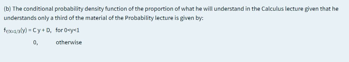 (b) The conditional probability density function of the proportion of what he will understand in the Calculus lecture given that he
understands only a third of the material of the Probability lecture is given by:
fy/x=1/3(y) = Cy + D, for 0<y<1
0,
otherwise
