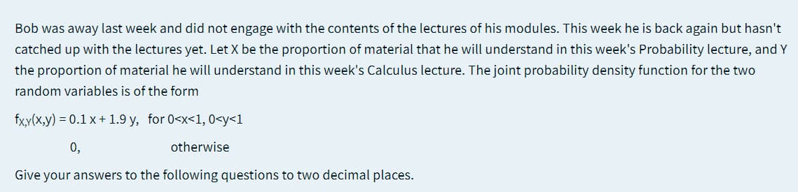 Bob was away last week and did not engage with the contents of the lectures of his modules. This week he is back again but hasn't
catched up with the lectures yet. Let X be the proportion of material that he will understand in this week's Probability lecture, and Y
the proportion of material he will understand in this week's Calculus lecture. The joint probability density function for the two
random variables is of the form
fxy(x,y) = 0.1 x+ 1.9 y, for 0<x<1, 0<y<1
0,
otherwise
Give your answers to the following questions to two decimal places.

