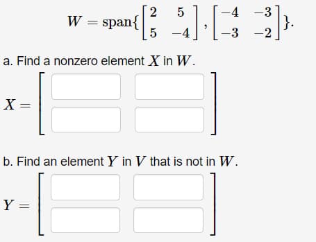 2
-4 -3
W = span{
5
|}.
-2
-4
-3
a. Find a nonzero element X in W.
X =
b. Find an element Y in V that is not in W.
Y =
