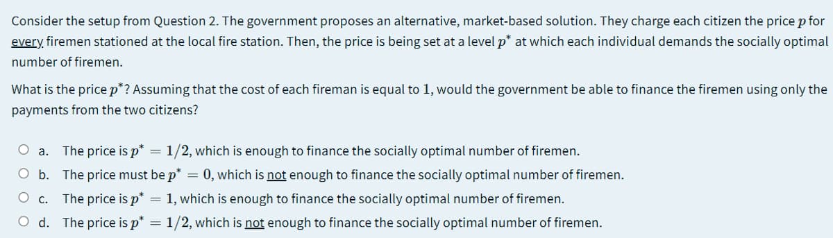 Consider the setup from Question 2. The government proposes an alternative, market-based solution. They charge each citizen the price p for
every, firemen stationed at the local fire station. Then, the price is being set at a level p* at which each individual demands the socially optimal
number of firemen.
What is the price p*? Assuming that the cost of each fireman is equal to 1, would the government be able to finance the firemen using only the
payments from the two citizens?
O a. The price is p* = 1/2, which is enough to finance the socially optimal number of firemen.
O b. The price must be p*
= 0, which is not enough to finance the socially optimal number of firemen.
O C.
The price is p* = 1, which is enough to finance the socially optimal number of firemen.
O d. The price is p* =
1/2, which is not enough to finance the socially optimal number of firemen.
