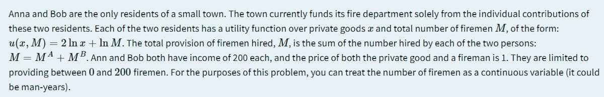 Anna and Bob are the only residents of a small town. The town currently funds its fire department solely from the individual contributions of
these two residents. Each of the two residents has a utility function over private goods x and total number of firemen M, of the form:
u(x, M) = 2 ln x + In M. The total provision of firemen hired, M, is the sum of the number hired by each of the two persons:
M = M4 + M². Ann and Bob both have income of 200 each, and the price of both the private good and a fireman is 1. They are limited to
providing between 0 and 200 firemen. For the purposes of this problem, you can treat the number of firemen as a continuous variable (it could
be man-years).
