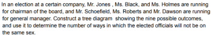 In an election at a certain company, Mr. Jones , Ms. Black, and Ms. Holmes are running
for chairman of the board, and Mr. Schoefield, Ms. Roberts and Mr. Dawson are running
for general manager. Construct a tree diagram showing the nine possible outcomes,
and use it to determine the number of ways in which the elected officials will not be on
the same sex.
