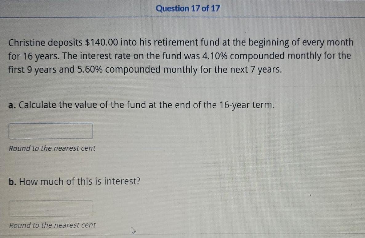 Question 17 of 17
Christine deposits $140.00 into his retirement fund at the beginning of every month
for 16 years. The interest rate on the fund was 4.10% compounded monthly for the
first 9 years and 5.60% compounded monthly for the next 7 years.
a. Calculate the value of the fund at the end of the 16-year term.
Round to the nearest cent
b. How much of this is interest?
Round to the nearest cent
