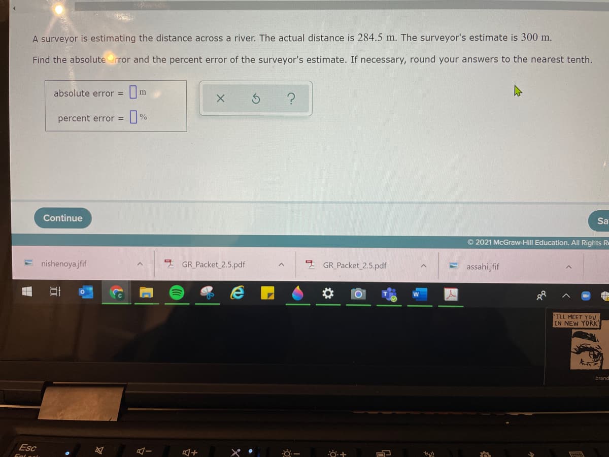 A surveyor is estimating the distance across a river. The actual distance is 284.5 m. The surveyor's estimate is 300 m.
Find the absoluterror and the percent error of the surveyor's estimate. If necessary, round your answers to the nearest tenth.
absolute error =
m
percent error =
%
Continue
Sa
© 2021 McGraw-Hill Education. All Rights Re
nishenoya.jfif
GR_Packet 2.5.pdf
GR_Packet 2.5.pdf
E assahi.jfif
ILL MEET YOU.
IN NEW YORK
brand
Esc
