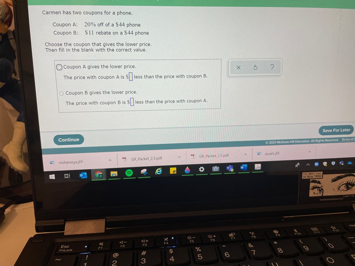 Carmen has two coupons for a phone.
Coupon A: 20% off of a $44 phone
Coupon B: $11 rebate on a $44 phone
Choose the coupon that gives the lower price.
Then fill in the blank with the correct value.
O Coupon A gives the lower price.
The price with coupon A is
less than the price with coupon B.
O Coupon B gives the lower price.
The price with coupon B is
less than the price with coupon A.
Save For Later
Continue
O 2021 McGraw-Hill Education. All Rights Reserved. Terms of L
GR_Packet 2.5.pdf
E assahi.jfif
nishenoya.jfif
GR_Packet_2.5.pdf
L MEET YOV
EN NEW YORK
brandymelvlleusa.com
F9
F8
F5
F6
F7
Esc
F2
F3
F1
FnLock
%
23
7
5
2
3
