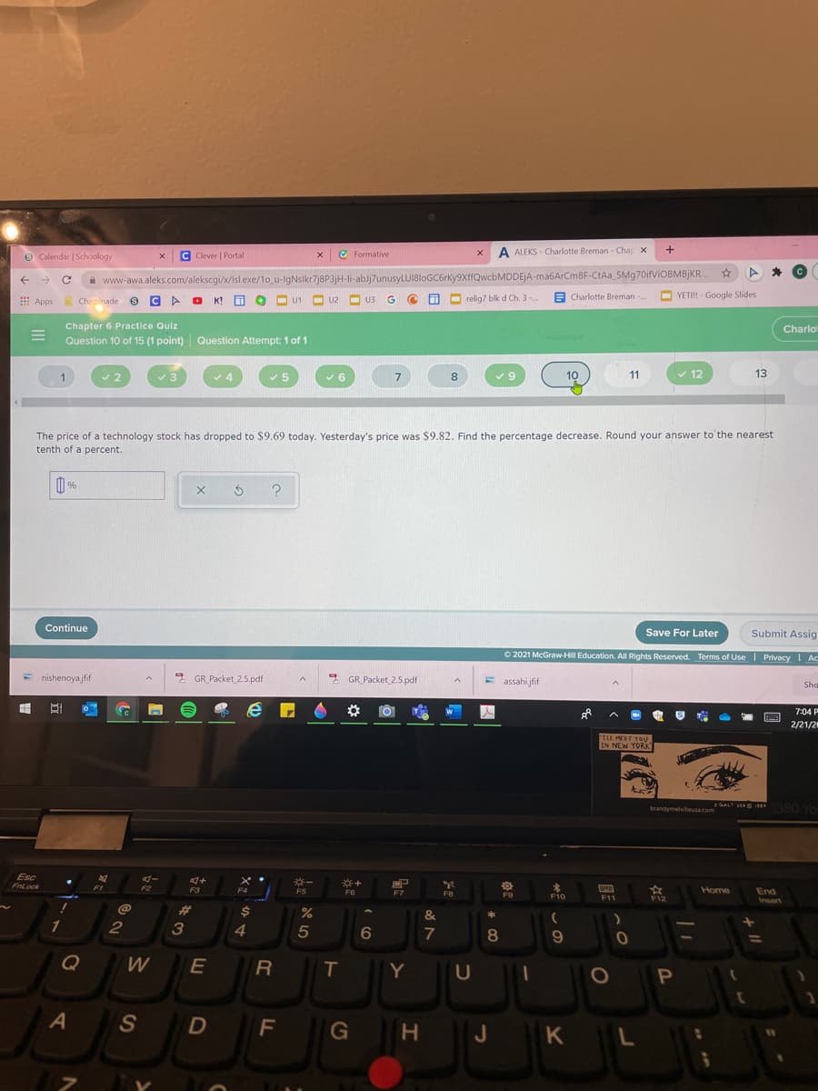 9 Calendar | Schoology
C Clever | Portal
O Formative
x A ALEKS - Charlotte Breman - Chap X
à www-awa.aleks.com/alekscgi/x/Isl.exe/1o u-lgNslkr7j8P3jH-li-ablj7unusyLUI8loGC6rky9XffQwcbMDDEJA-ma6ArCm8F-CtAa_5Mg70ifViOBMBjKR.
A O K!
O relig7 blk d Ch. 3-
E .
A Charlotte Breman -.
YETI! - Google Slides
E Apps
Chaminade
U2
O U3
U1
Chapter 6 Practice Quiz
Charlo
Question 10 of 15 (1 point) Question Attempt: 1 of 1
8
9.
10
11
v 12
13
The price of a technology stock has dropped to $9.69 today. Yesterday's price was $9.82. Find the percentage decrease. Round your answer to'the nearest
tenth of a percent.
Continue
Save For Later
Submit Assig
O 2021 McGraw-Hill Education. All Rights Reserved. Terms of Use PrivacyI Ac
E nishenoyajfif
* GR_Packet 2.5.pdf
* GR_Packet 2.5.pdf
E assahijfif
Sho
7:04 P
--
2/21/2
ILL MEET YOU
IN NEW YORK
1380 Yo
GALT VEAD I
brandymelvileusa.com
Esc
FnLock
FI
F2
食
F12
F3
F4
F5
F6
F7
F10
Home
End
FB
F9
F11
Irsert
%23
2$
&
*
1
2
3
4
6
7
8
Q
W
T
Y
S
F
J KL
H.
J
R
