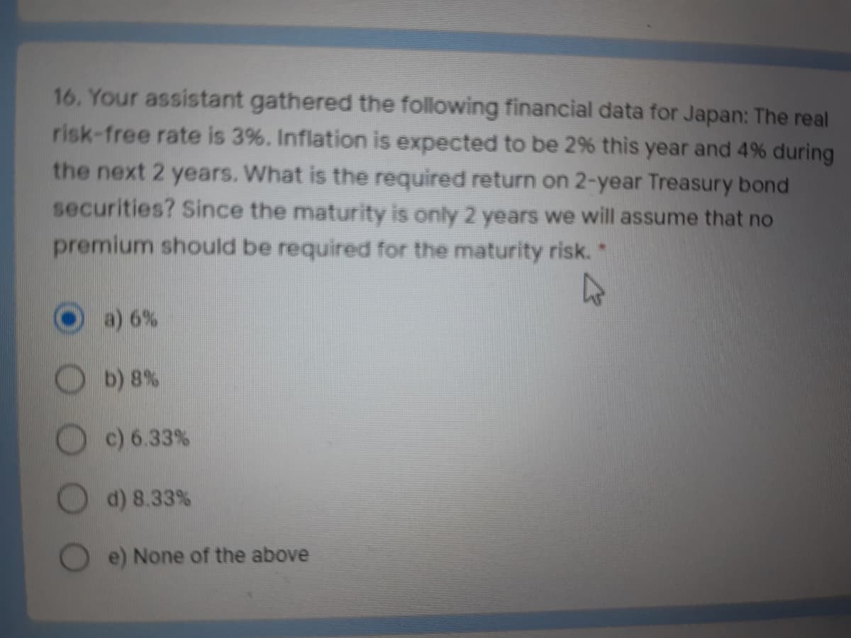 16. Your assistant gathered the following financial data for Japan: The real
risk-free rate is 3%. Inflation is expected to be 2% this year and 4% during
the next 2 years. What is the required return on 2-year Treasury bond
securities? Since the maturity is only 2 years we will assume that no
premium should be required for the maturity risk.*
a) 6%
b) 8%
c) 6.33%
d) 8.33 %
e) None of the above
