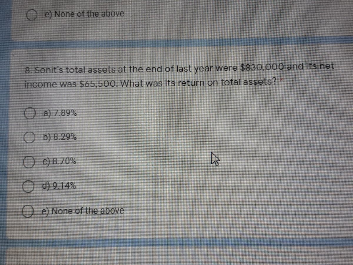 e) None of the above
8. Sonit's total assets at the end of last year were $830,000 and its net
income was $65,500. What was its return on total assets?
O a) 7.89%
O D) 8.29%
O c) 8.70%
O d) 9.14%
e) None of the above
