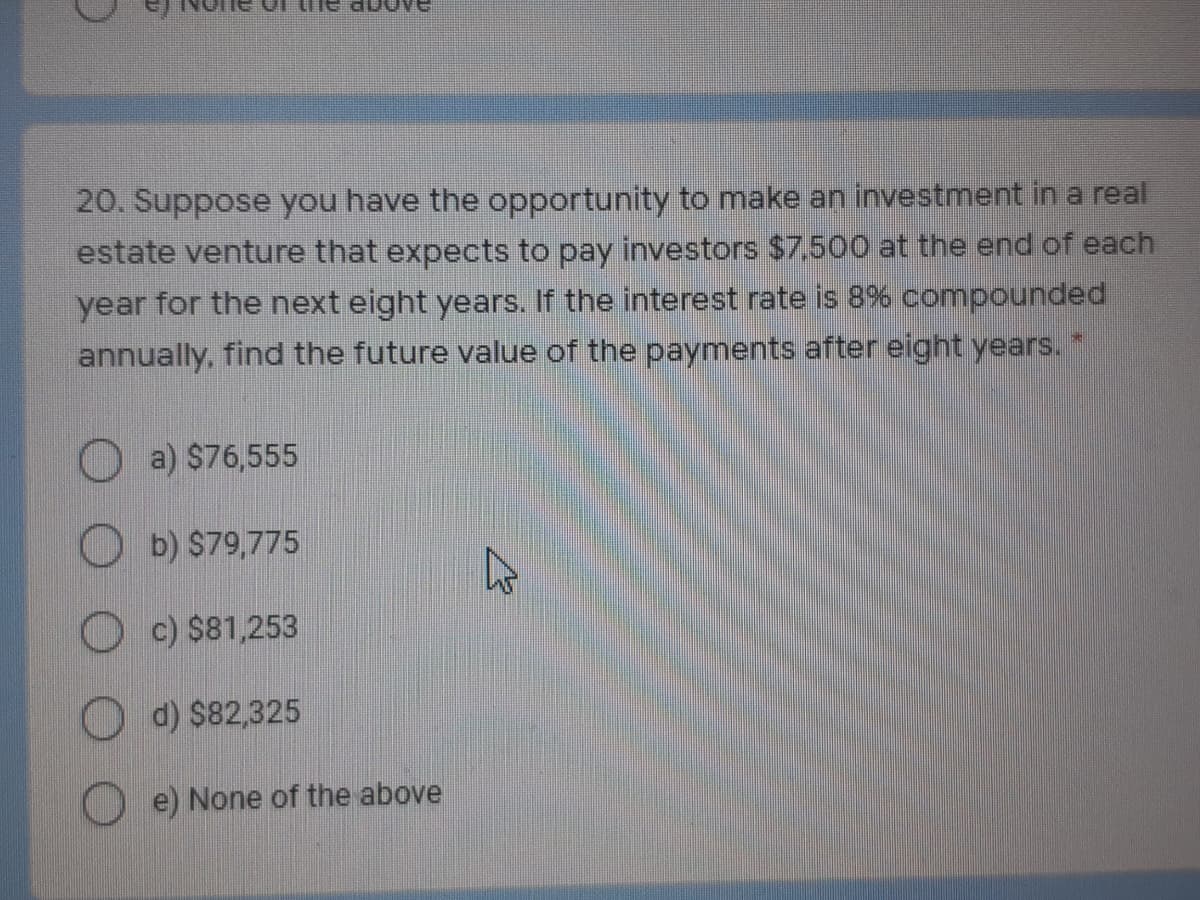 20. Suppose you have the opportunity to make an investment in a real
estate venture that expects to pay investors $7.500 at the end of each
year for the next eight years. If the interest rate is 8% compounded
annually, find the future value of the payments after eight years. "
O a) $76,555
O b) $79,775
O c) $81,253
O d) $82,325
O e) None of the above
