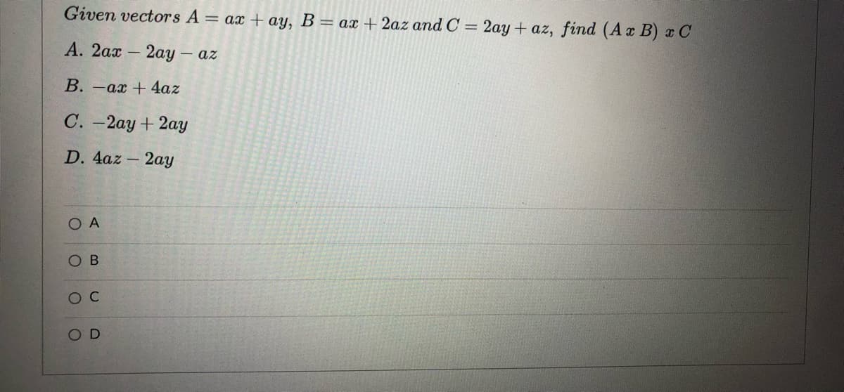 Given vectors A = ax + ay, B = ax + 2az and C = 2ay+ az, find (Ax B) x C
%3D
А. 2ах - 2ау - ах
В. -ах + 4az
С. -2ау + 2ау
D. 4az - 2aY
O A
Ов
ос
