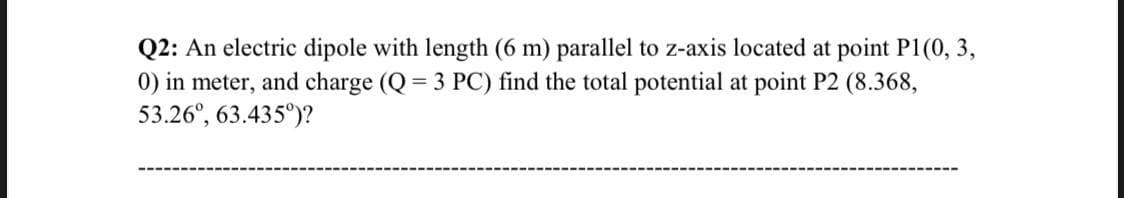 Q2: An electric dipole with length (6 m) parallel to z-axis located at point P1(0, 3,
0) in meter, and charge (Q= 3 PC) find the total potential at point P2 (8.368,
53.26°, 63.435°)?
