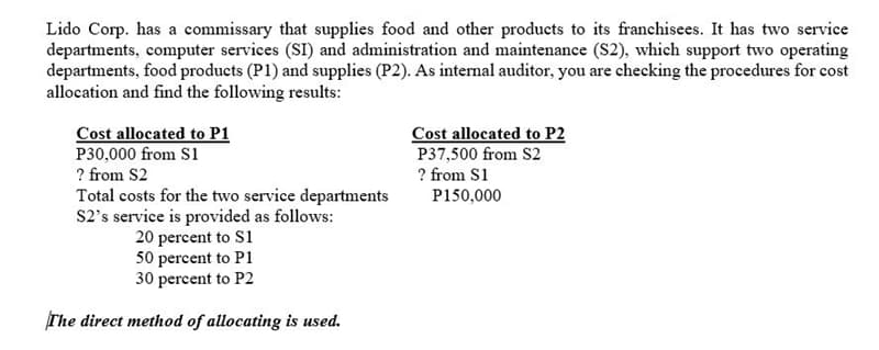 Lido Corp. has a commissary that supplies food and other products to its franchisees. It has two service
departments, computer services (SI) and administration and maintenance (S2), which support two operating
departments, food products (P1) and supplies (P2). As internal auditor, you are checking the procedures for cost
allocation and find the following results:
Cost allocated to P1
P30,000 from S1
? from S2
Total costs for the two service departments
S2's service is provided as follows:
20 percent to S1
50 percent to P1
30 percent to P2
Cost allocated to P2
P37,500 from S2
? from S1
P150,000
The direct method of allocating is used.
