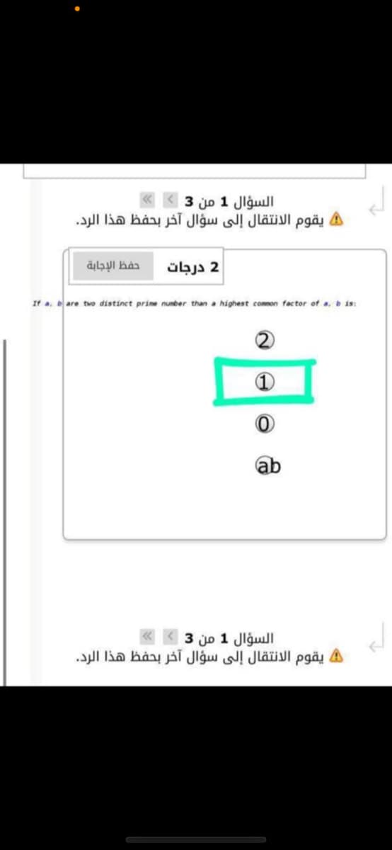 السؤال 1 من 3
A يقوم الانتقال إلى سؤال آخر بحفظ هذا الرد.
حفظ الإجابة
2 درجات
If a, bare tvo distinct prine number than a highest common factor of a, b is:
ab
السؤال 1 من 3
يقوم الانتقال إلى سؤال آخر بحفظ هذا الرد.
