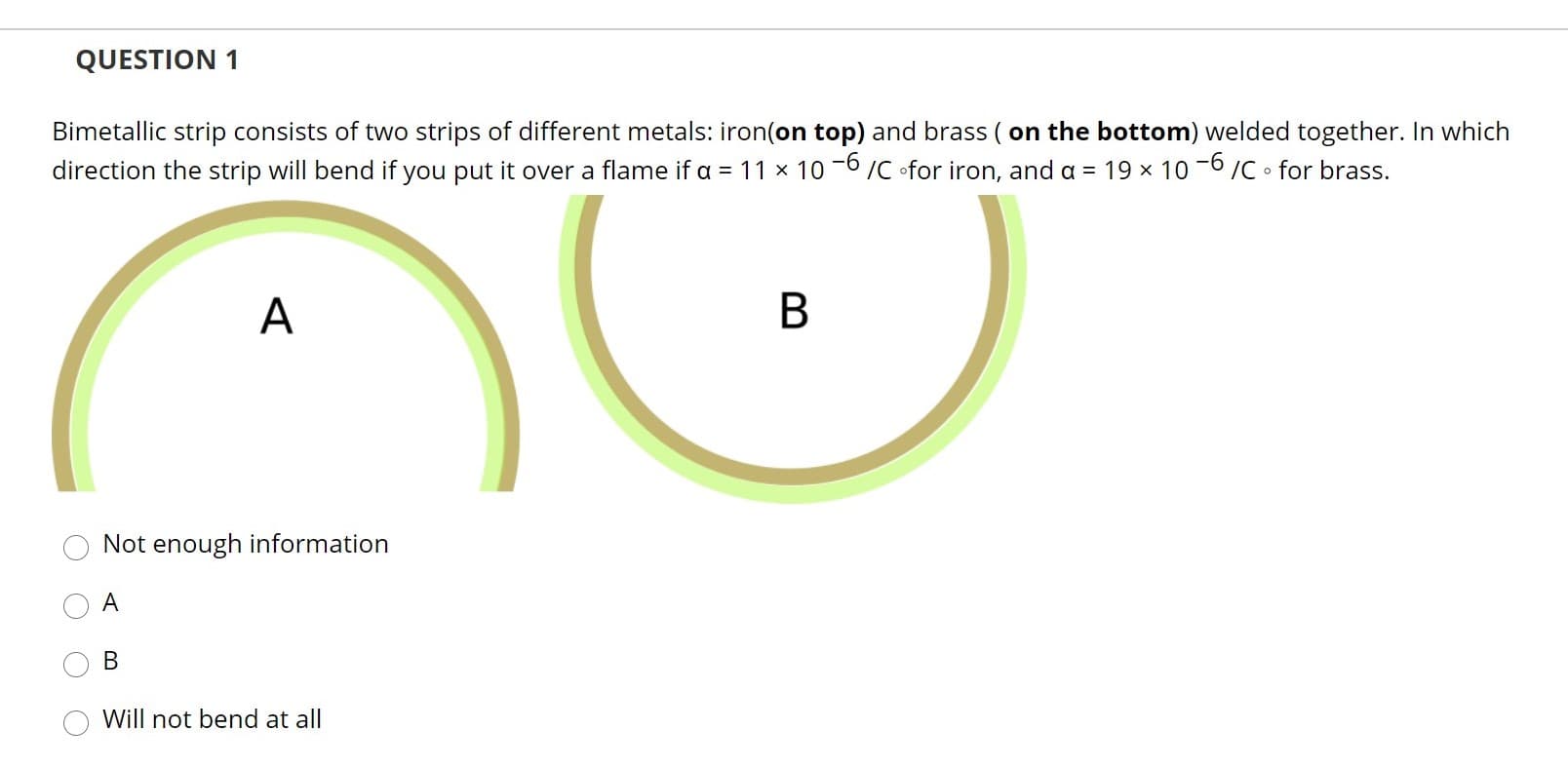 QUESTION 1
Bimetallic strip consists of two strips of different metals: iron(on top) and brass ( on the bottom) welded together. In which
direction the strip will bend if you put it over a flame if a = 11 x 10 -6 /C ofor iron, and a = 19 x 10 -6 /C • for brass.
А
Not enough information
A
В
Will not bend at all
