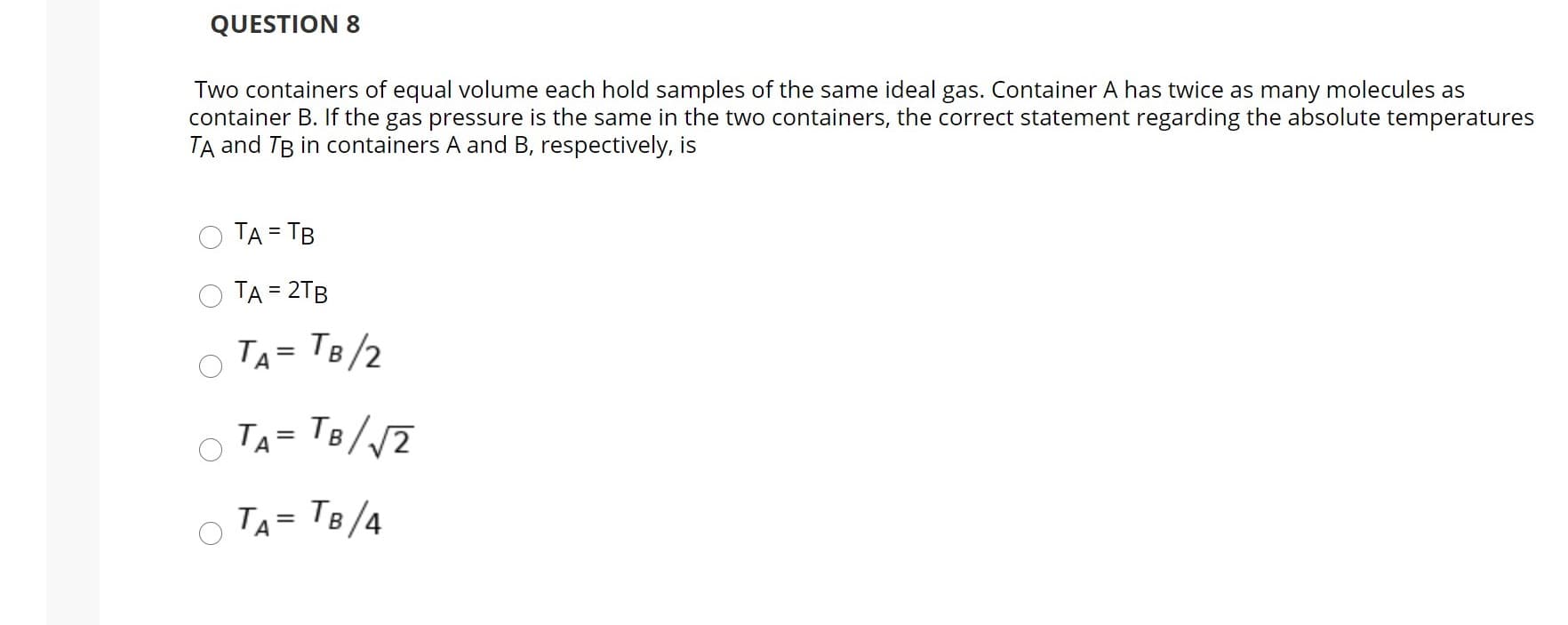 Two containers of equal volume each hold samples of the same ideal gas. Container A has twice as many molecules as
container B. If the gas pressure is the same in the two containers, the correct statement regarding the absolute temperatures
TA and TB in containers A and B, respectively, is
TA = TB
TA = 2TB
%3D
TA = TB/2
TA= 1B//2
TA= TB/4
%3D
