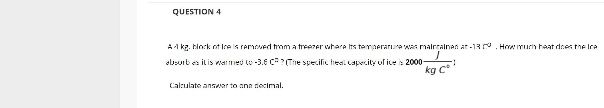 A 4 kg. block of ice is removed from a freezer where its temperature was maintained at -13 Co . How much heat does the ice
absorb as it is warmed to -3.6 c° ? (The specific heat capacity of ice is 2000
kg C°
Calculate answer to one decimal.
